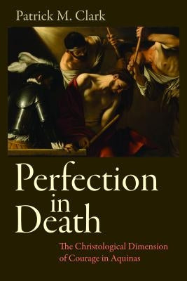 Perfection in Death: The Christological Dimension of Courage in Aquinas by Clark, Patrick