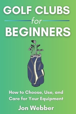 Golf Club for Beginners: How to Choose, Use, and Care for Your Equipment by Webber, Jon