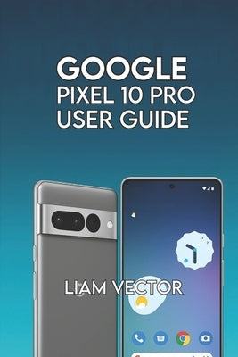 Google Pixel 10 Pro User Guide: Step-by-Step for Beginners and Seniors to Master Every Feature with Confidence by Vector, Liam