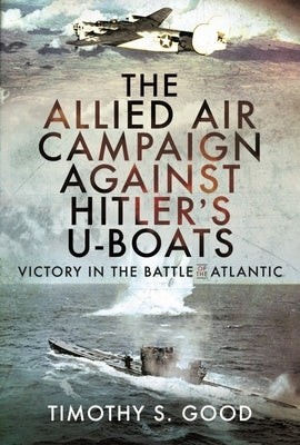The Allied Air Campaign Against Hitler's U-Boats: Victory in the Battle of the Atlantic by Good, Timothy S.