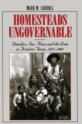 Homesteads Ungovernable: Families, Sex, Race, and the Law in Frontier Texas, 1823-1860 by Carroll, Mark M.