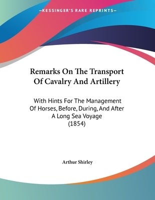 Remarks On The Transport Of Cavalry And Artillery: With Hints For The Management Of Horses, Before, During, And After A Long Sea Voyage (1854) by Shirley, Arthur
