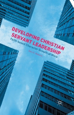 Developing Christian Servant Leadership: Faith-Based Character Growth at Work by Roberts, G.