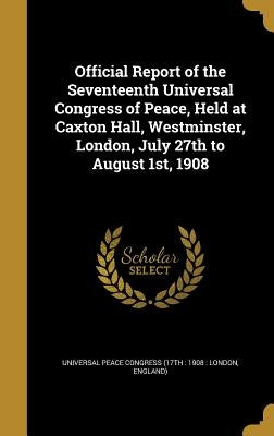 Official Report of the Seventeenth Universal Congress of Peace, Held at Caxton Hall, Westminster, London, July 27th to August 1st, 1908 by Universal Peace Congress (17th 1908