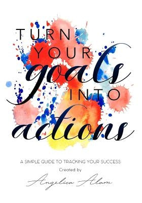 Turn Your Goals Into Action: A Simple Guide to Tracking Your Success by Alam, Angelica