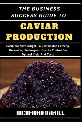 The Business Success Guide to Caviar Production: Comprehensive Insight To Sustainable Farming, Harvesting Techniques, Quality Control For Optimal Yiel by Hamill, Richmond