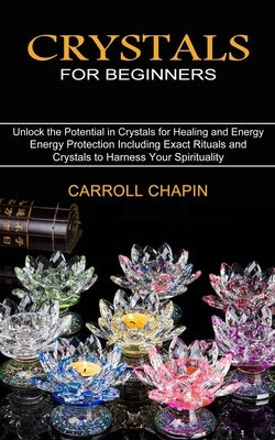 Crystals for Beginners: Unlock the Potential in Crystals for Healing and Energy (Energy Protection Including Exact Rituals and Crystals to Har by Chapin, Carroll