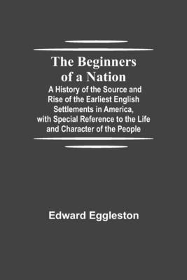 The Beginners of a Nation; A History of the Source and Rise of the Earliest English Settlements in America, with Special Reference to the Life and Cha by Eggleston, Edward