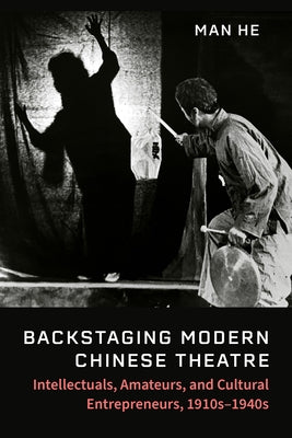 Backstaging Modern Chinese Theatre: Intellectuals, Amateurs, and Cultural Entrepreneurs, 1910s-1940s by He, Man