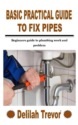 Basic Practical Guide to Fix Pipes: Beginners guide to plumbing work and problem by Trevor, Delilah