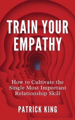 Train Your Empathy: How to Cultivate the Single Most Important Relationship Skill by King, Patrick