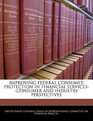 Improving Federal Consumer Protection in Financial Services--Consumer and Industry Perspectives by United States Congress House of Represen