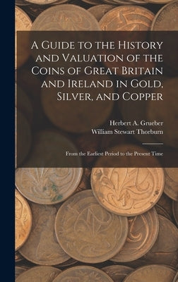 A Guide to the History and Valuation of the Coins of Great Britain and Ireland in Gold, Silver, and Copper: From the Earliest Period to the Present Ti by Thorburn, William Stewart