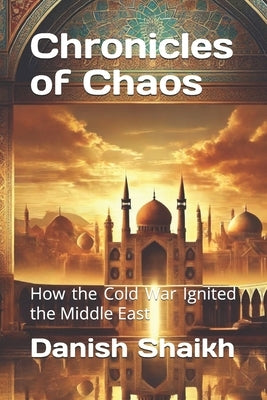 Chronicles of Chaos: How the Cold War Ignited the Middle East by Shaikh, Danish