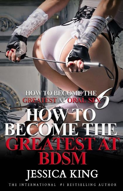 How to Become the Greatest at Oral Sex 6: How to Become the Greatest at BDSM by King, Jessica