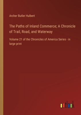 The Paths of Inland Commerce; A Chronicle of Trail, Road, and Waterway: Volume 21 of the Chronicles of America Series - in large print by Hulbert, Archer Butler