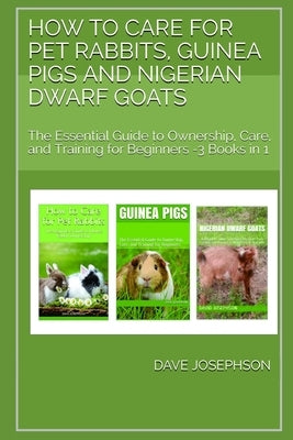 How to Care for Pet Rabbits, Guinea Pigs and Nigerian Dwarf Goats: The Essential Guide to Ownership, Care, and Training for Beginners -3 Books in 1 by Josephson, Dave