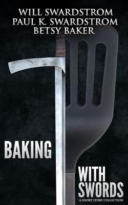 Baking With Swords: A Short Story Collection by Swardstrom, Paul K.