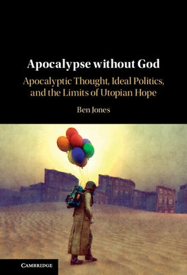 Apocalypse Without God: Apocalyptic Thought, Ideal Politics, and the Limits of Utopian Hope by Jones, Ben