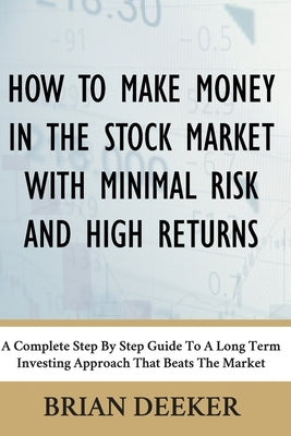 How To Make Money In The Stock Market With Minimal Risk And High Returns: A Complete Step By Step Guide To A Long Term Investing Approach That Beats T by Deeker, Brian