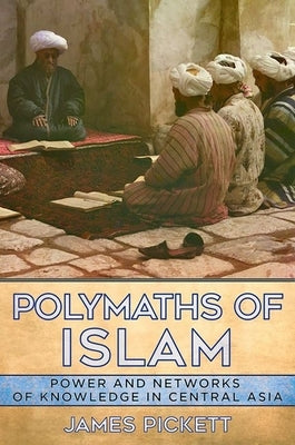 Polymaths of Islam: Power and Networks of Knowledge in Central Asia by Pickett, James