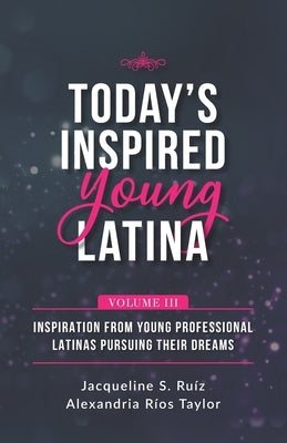 Today's Inspired Young Latina Volume III: Inspiration from Young Professional Latinas Pursuing Their Dreams by Rios Taylor, Alexandria
