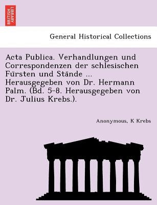 ACTA Publica. Verhandlungen Und Correspondenzen Der Schlesischen Fu Rsten Und Sta Nde ... Herausgegeben Von Dr. Hermann Palm. (Bd. 5-8. Herausgegeben by Krebs, K.