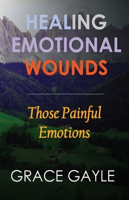 Healing Emotional Wounds: Those Painful Emotions by Gayle, Grace