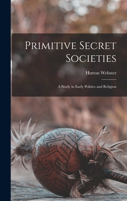 Primitive Secret Societies: A Study in Early Politics and Religion by Webster, Hutton