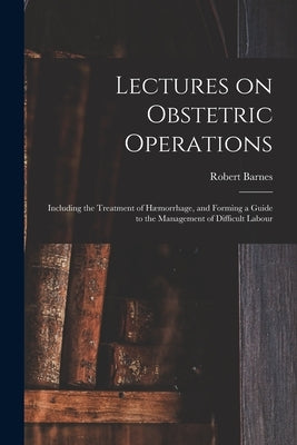 Lectures on Obstetric Operations: Including the Treatment of Hæmorrhage, and Forming a Guide to the Management of Difficult Labour by Barnes, Robert 1817-1907