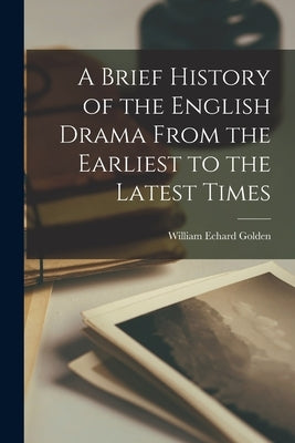 A Brief History of the English Drama From the Earliest to the Latest Times by Golden, William Echard