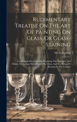 Rudimentary Treatise On The Art Of Painting On Glass, Or Glass-staining: Comprising Directions For Preparing The Pigments And Fluxes, For Laying Them by Gessert, M. A.