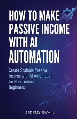 How to Make Passive Income with AI Automation: Create Scalable Passive Income with AI Automation for Non-Technical Beginners by Swain, Jeremy