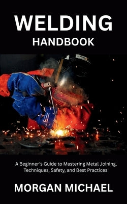 Welding Handbook: A Beginner's Guide to Mastering Metal Joining, Techniques, Safety, and Best Practices by Michael, Morgan