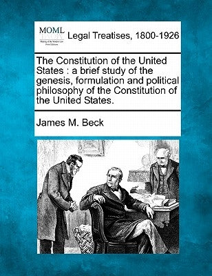 The Constitution of the United States: A Brief Study of the Genesis, Formulation and Political Philosophy of the Constitution of the United States. by Beck, James M.
