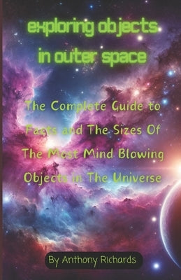 Exploring Objects in Outer Space: The Complete Guide to Facts and The Sizes Of The Most Mind Blowing Objects in The Universe by Richards, Anthony