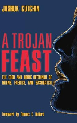 A Trojan Feast: The Food and Drink Offerings of Aliens, Faeries, and Sasquatch by Cutchin, Joshua