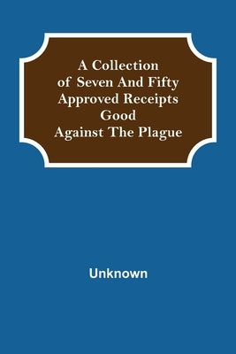 A Collection of Seven and Fifty approved Receipts Good against the Plague by Unknown