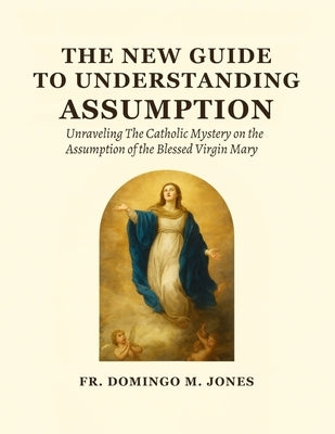 The New Guide To Understanding The Assumption: Unraveling The Catholic Mystery on the Assumption of the Blessed Virgin Mary by M. Jones, Domingo