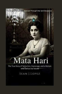 Mata Hari: The Enigmatic Spy Who Danced Through War and Deception: The True Story of Seduction, Espionage, and a Woman Who Defied the World by J. Lopez, Sean