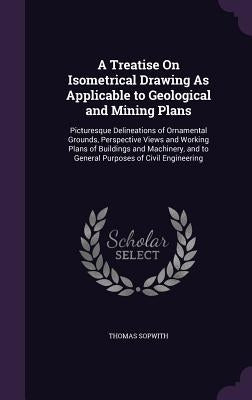 A Treatise On Isometrical Drawing As Applicable to Geological and Mining Plans: Picturesque Delineations of Ornamental Grounds, Perspective Views and by Sopwith, Thomas