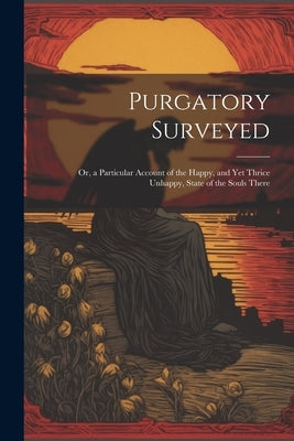 Purgatory Surveyed: Or, a Particular Account of the Happy, and Yet Thrice Unhappy, State of the Souls There by Anonymous