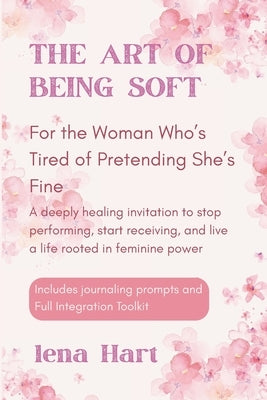 The Art of Being Soft: For the Woman Who's Tired of Pretending She's Fine, A deeply healing invitation to stop performing, start receiving, and live a by Hart