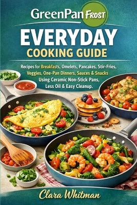 Greenpan Frost Everyday Cooking Guide: Recipes for Breakfasts, Omelets, Pancakes, Stir-Fries, Veggies, One-Pan Dinners, Sauces & Snacks Using Ceramic by Whitman, Clara