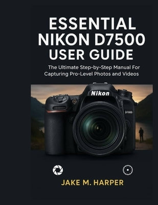 Essential Nikon D7500 User Guide: The Ultimate Step-by-Step Manual For Capturing Pro-Level photos and videos by Harper, Jake M.