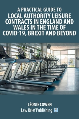 A Practical Guide to Local Authority Leisure Contracts in England and Wales in the Time of Covid-19, Brexit and Beyond by Cowen, Léonie