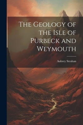 The Geology of the Isle of Purbeck and Weymouth by Strahan, Aubrey