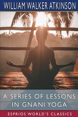 A Series of Lessons in Gnani Yoga (Esprios Classics): The Yoga of Wisdom by Atkinson, William Walker