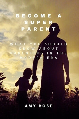 Become a Super Parent: What You Should Know About Parenting in the Modern Era by Rose, Amy
