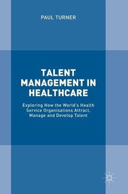 Talent Management in Healthcare: Exploring How the World's Health Service Organisations Attract, Manage and Develop Talent by Turner, Paul